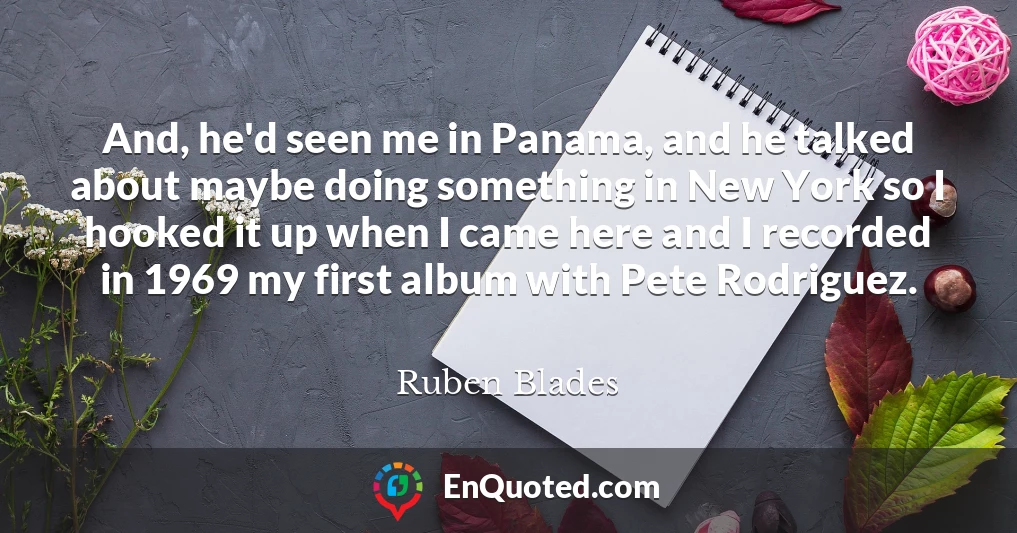 And, he'd seen me in Panama, and he talked about maybe doing something in New York so I hooked it up when I came here and I recorded in 1969 my first album with Pete Rodriguez.