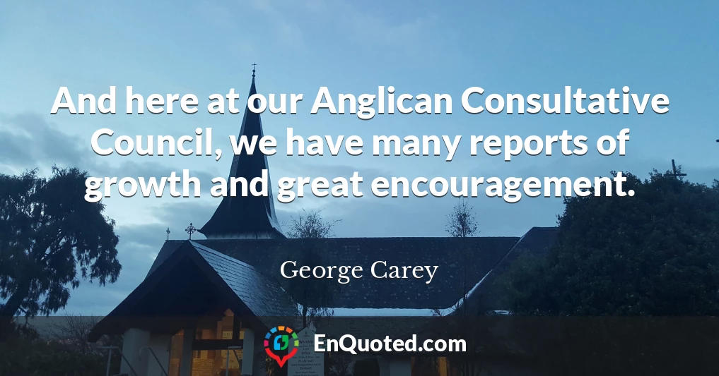 And here at our Anglican Consultative Council, we have many reports of growth and great encouragement.