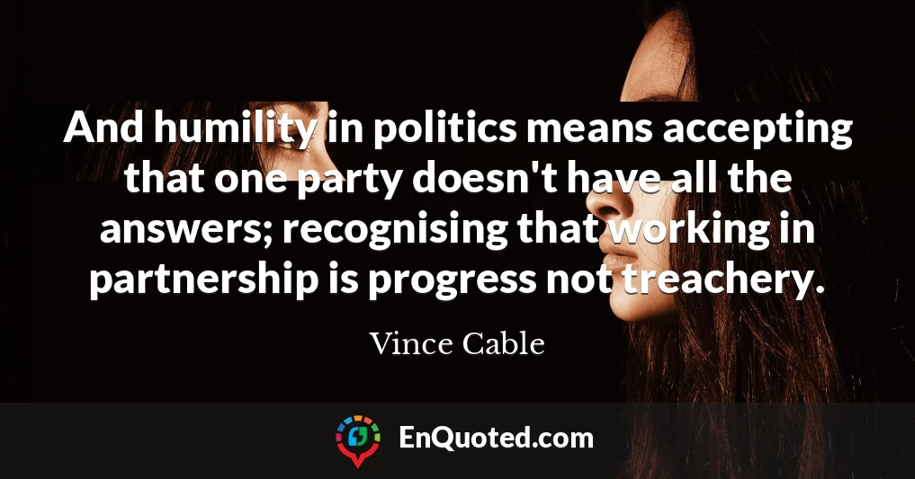 And humility in politics means accepting that one party doesn't have all the answers; recognising that working in partnership is progress not treachery.