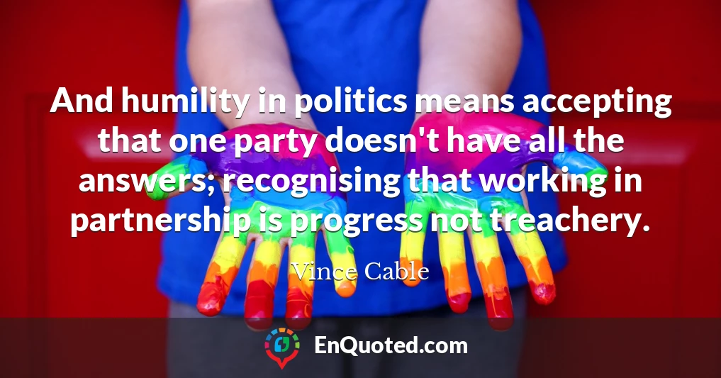 And humility in politics means accepting that one party doesn't have all the answers; recognising that working in partnership is progress not treachery.