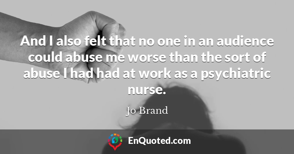 And I also felt that no one in an audience could abuse me worse than the sort of abuse I had had at work as a psychiatric nurse.