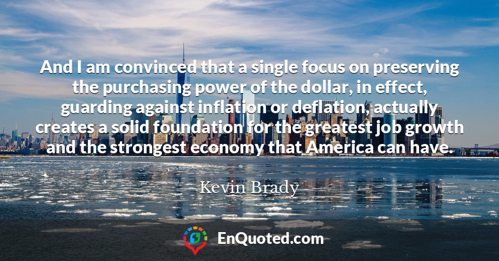 And I am convinced that a single focus on preserving the purchasing power of the dollar, in effect, guarding against inflation or deflation, actually creates a solid foundation for the greatest job growth and the strongest economy that America can have.