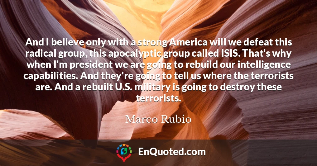 And I believe only with a strong America will we defeat this radical group, this apocalyptic group called ISIS. That's why when I'm president we are going to rebuild our intelligence capabilities. And they're going to tell us where the terrorists are. And a rebuilt U.S. military is going to destroy these terrorists.