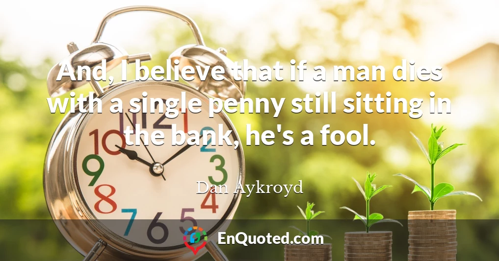 And, I believe that if a man dies with a single penny still sitting in the bank, he's a fool.