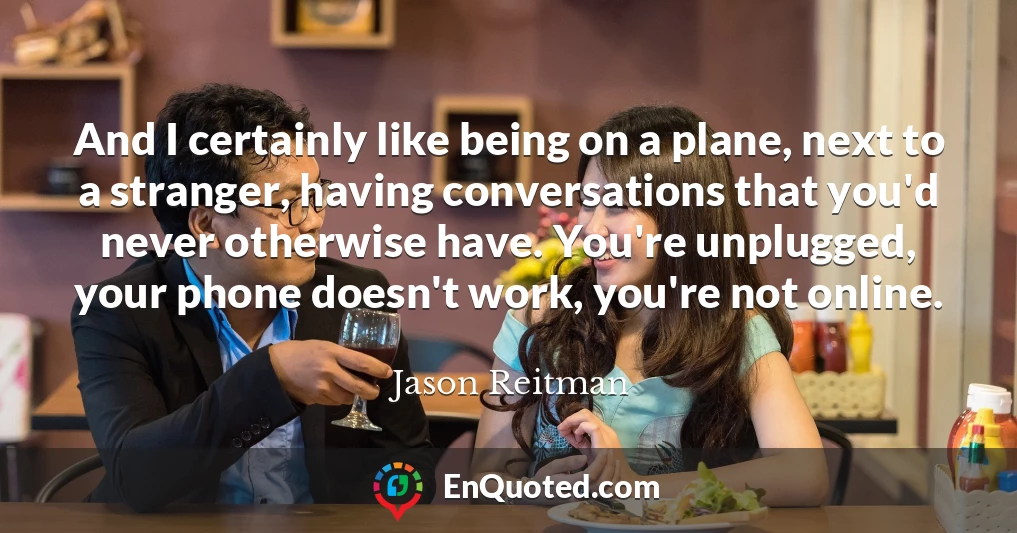 And I certainly like being on a plane, next to a stranger, having conversations that you'd never otherwise have. You're unplugged, your phone doesn't work, you're not online.