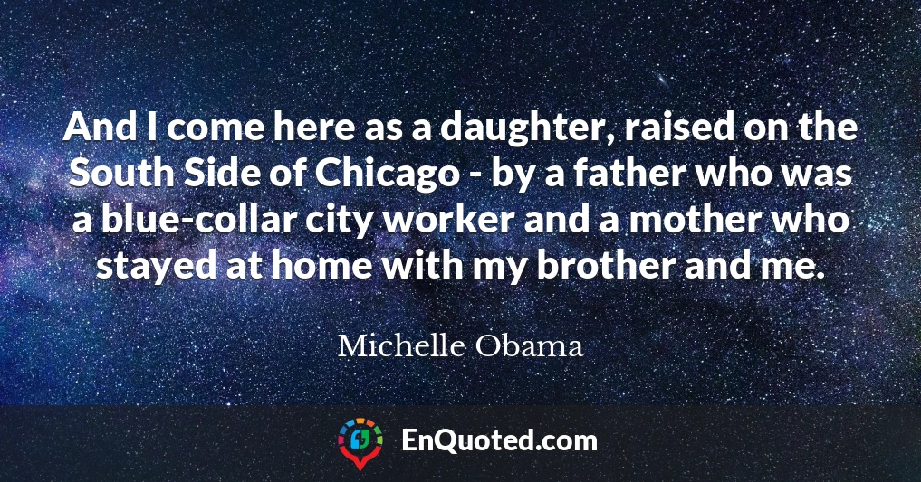 And I come here as a daughter, raised on the South Side of Chicago - by a father who was a blue-collar city worker and a mother who stayed at home with my brother and me.