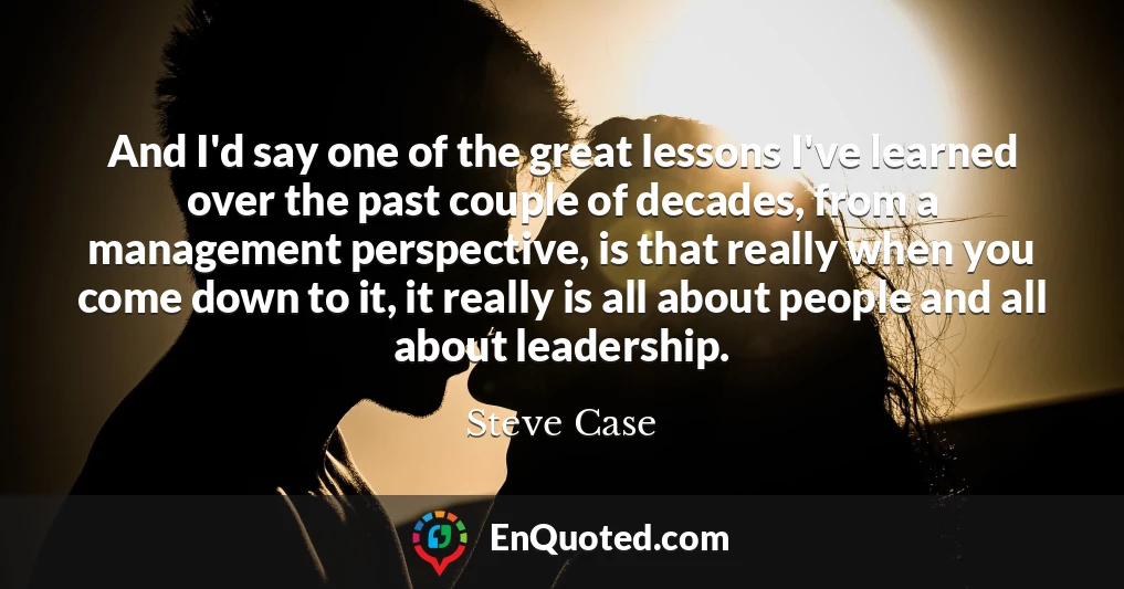 And I'd say one of the great lessons I've learned over the past couple of decades, from a management perspective, is that really when you come down to it, it really is all about people and all about leadership.