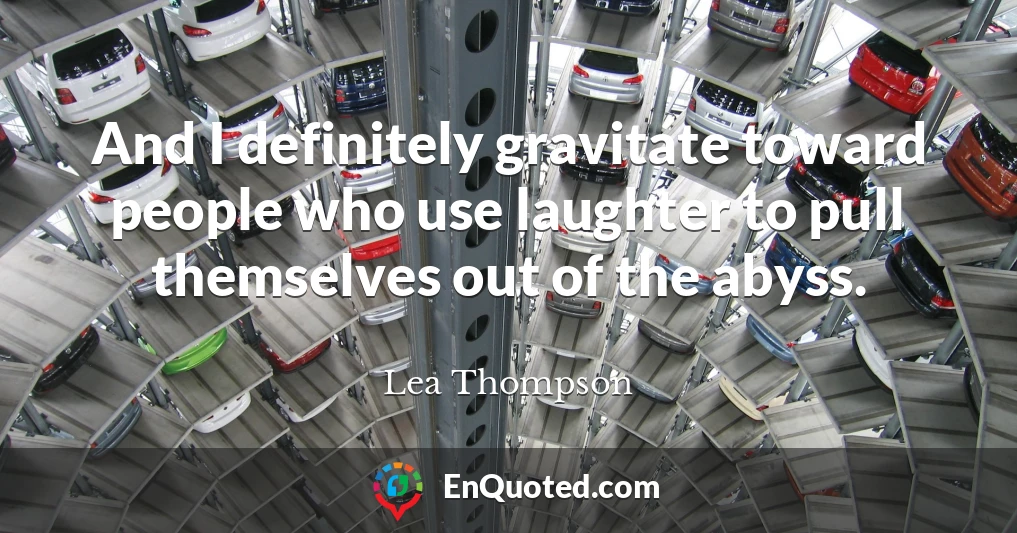 And I definitely gravitate toward people who use laughter to pull themselves out of the abyss.