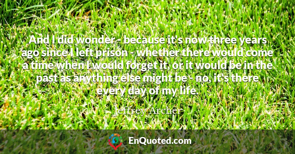 And I did wonder - because it's now three years ago since I left prison - whether there would come a time when I would forget it, or it would be in the past as anything else might be - no, it's there every day of my life.