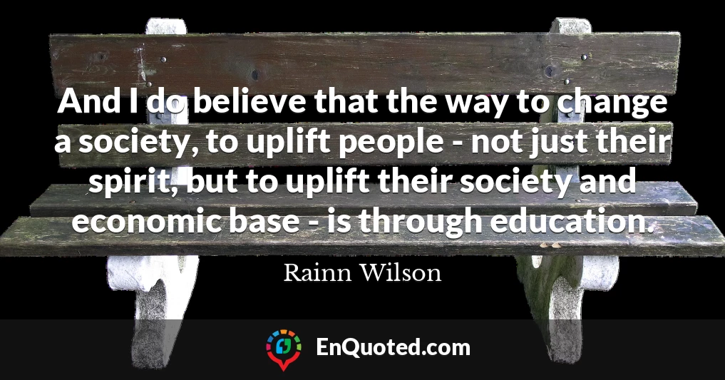 And I do believe that the way to change a society, to uplift people - not just their spirit, but to uplift their society and economic base - is through education.
