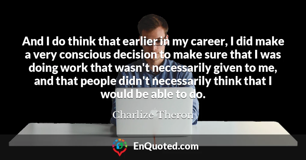 And I do think that earlier in my career, I did make a very conscious decision to make sure that I was doing work that wasn't necessarily given to me, and that people didn't necessarily think that I would be able to do.