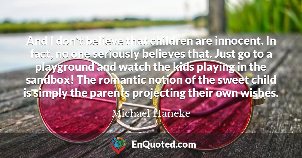 And I don't believe that children are innocent. In fact, no one seriously believes that. Just go to a playground and watch the kids playing in the sandbox! The romantic notion of the sweet child is simply the parents projecting their own wishes.