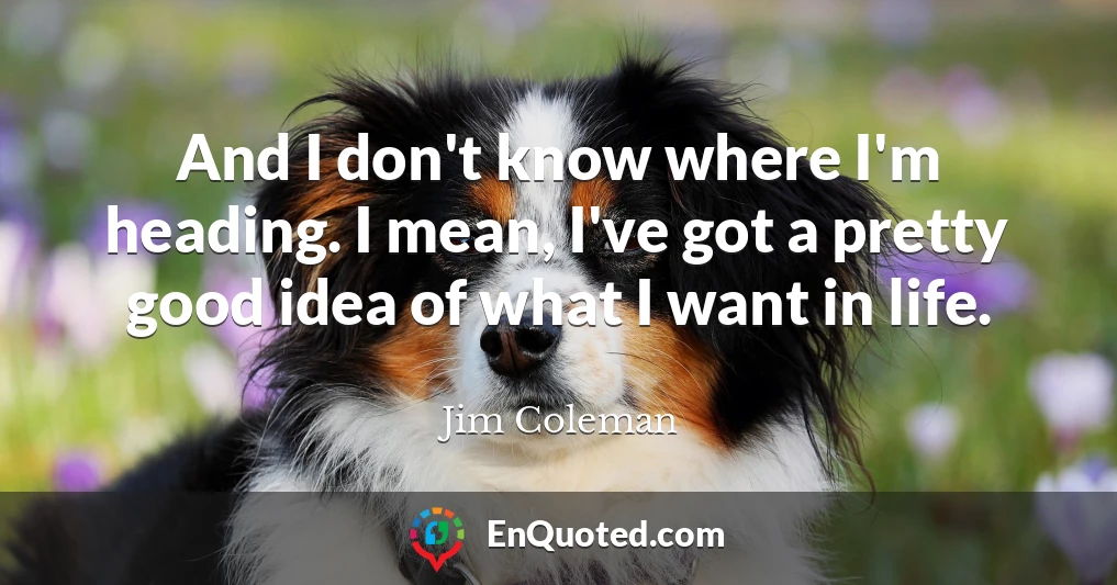 And I don't know where I'm heading. I mean, I've got a pretty good idea of what I want in life.