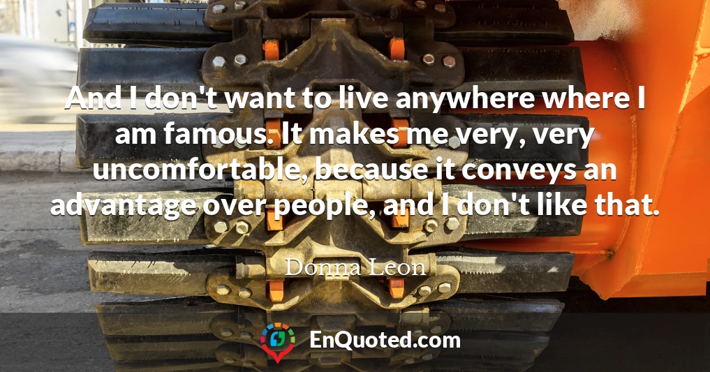 And I don't want to live anywhere where I am famous. It makes me very, very uncomfortable, because it conveys an advantage over people, and I don't like that.