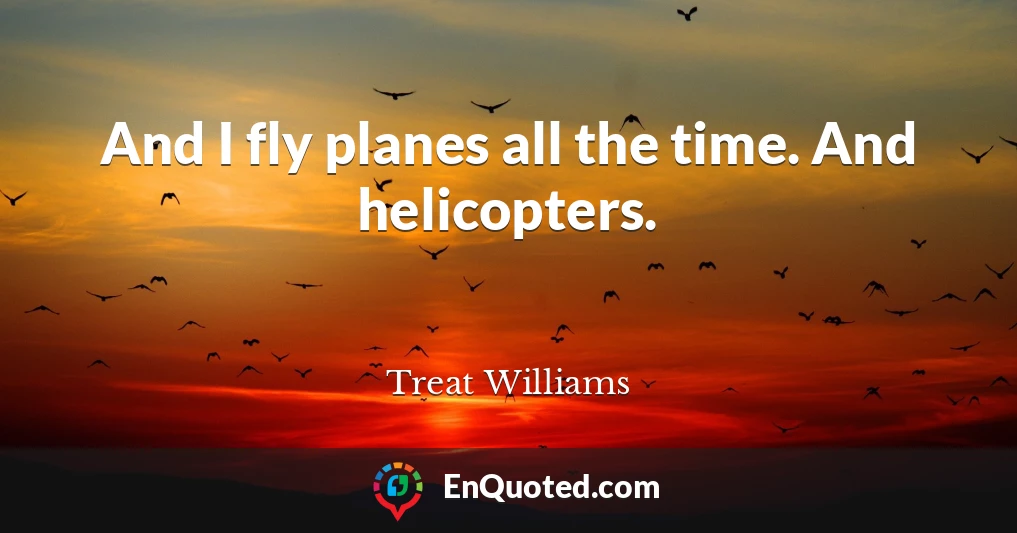 And I fly planes all the time. And helicopters.