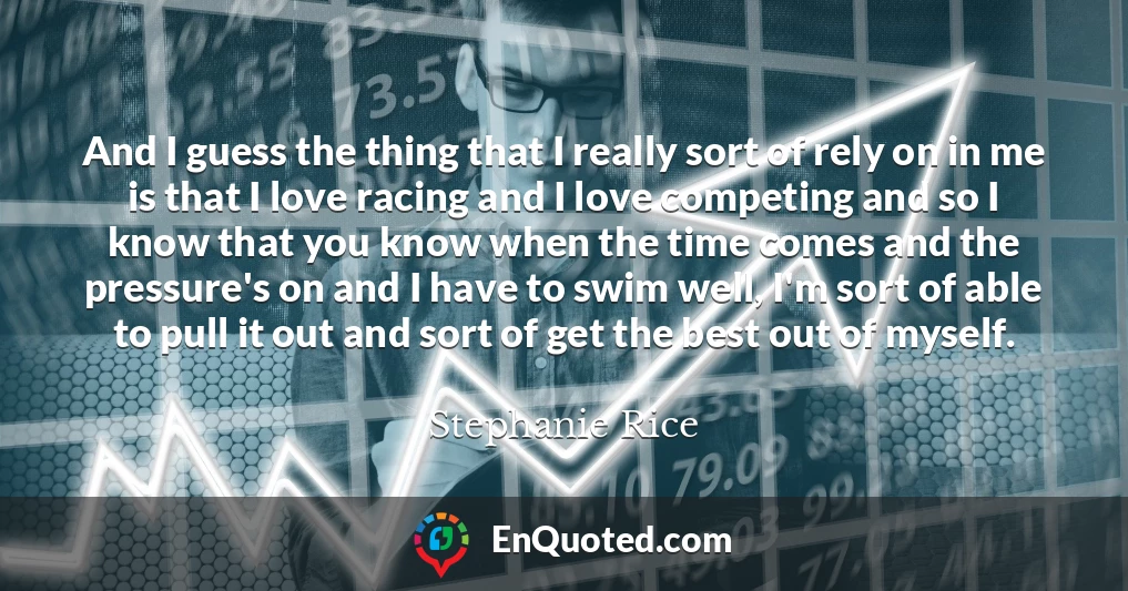 And I guess the thing that I really sort of rely on in me is that I love racing and I love competing and so I know that you know when the time comes and the pressure's on and I have to swim well, I'm sort of able to pull it out and sort of get the best out of myself.