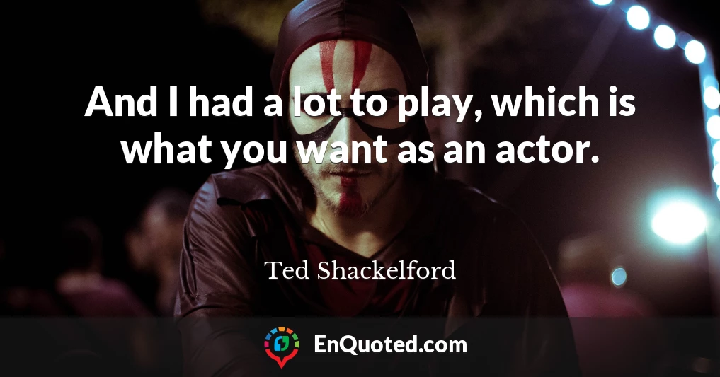 And I had a lot to play, which is what you want as an actor.