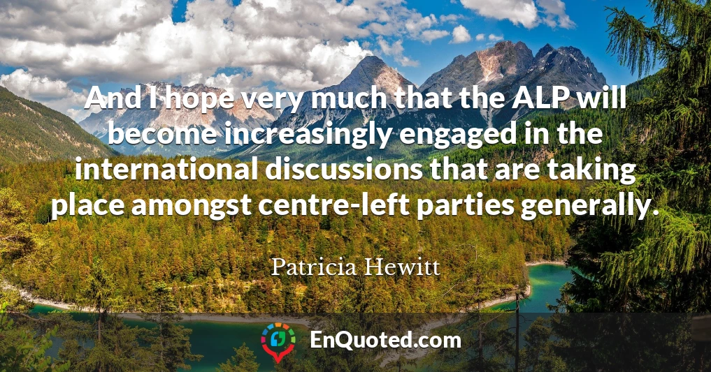 And I hope very much that the ALP will become increasingly engaged in the international discussions that are taking place amongst centre-left parties generally.