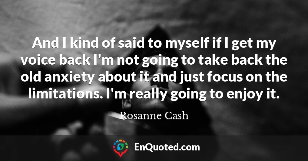 And I kind of said to myself if I get my voice back I'm not going to take back the old anxiety about it and just focus on the limitations. I'm really going to enjoy it.