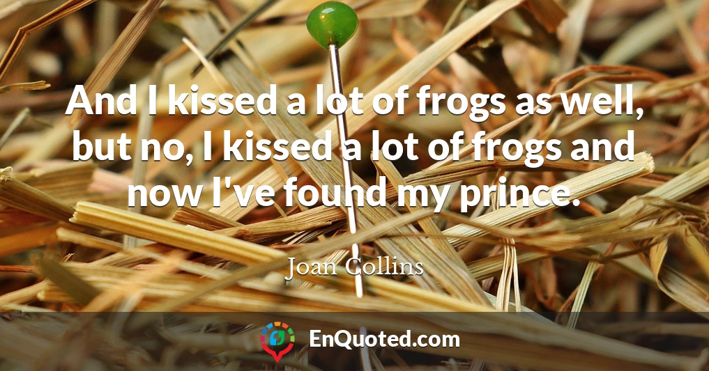 And I kissed a lot of frogs as well, but no, I kissed a lot of frogs and now I've found my prince.