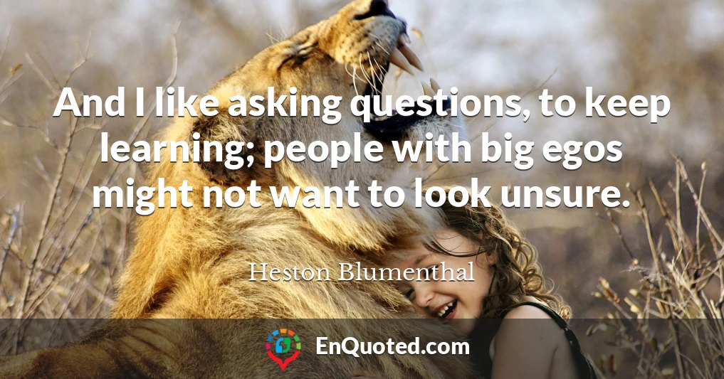 And I like asking questions, to keep learning; people with big egos might not want to look unsure.