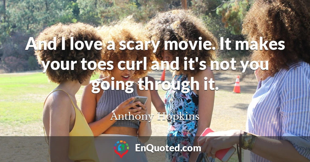 And I love a scary movie. It makes your toes curl and it's not you going through it.