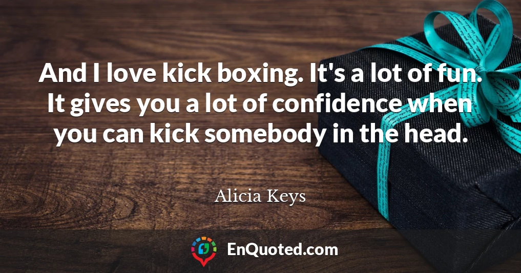 And I love kick boxing. It's a lot of fun. It gives you a lot of confidence when you can kick somebody in the head.
