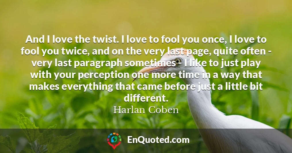 And I love the twist. I love to fool you once, I love to fool you twice, and on the very last page, quite often - very last paragraph sometimes - I like to just play with your perception one more time in a way that makes everything that came before just a little bit different.