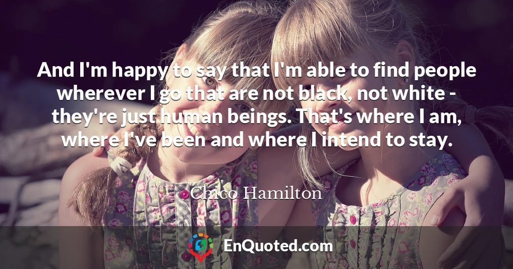 And I'm happy to say that I'm able to find people wherever I go that are not black, not white - they're just human beings. That's where I am, where I've been and where I intend to stay.