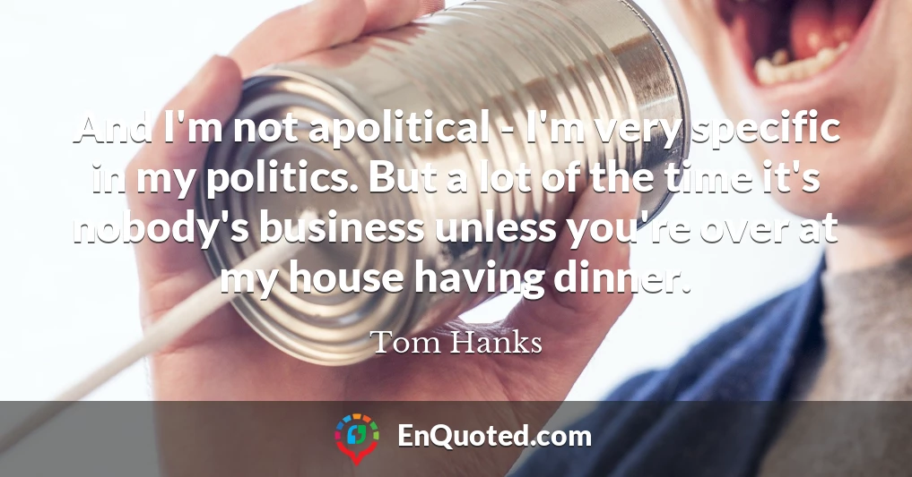 And I'm not apolitical - I'm very specific in my politics. But a lot of the time it's nobody's business unless you're over at my house having dinner.