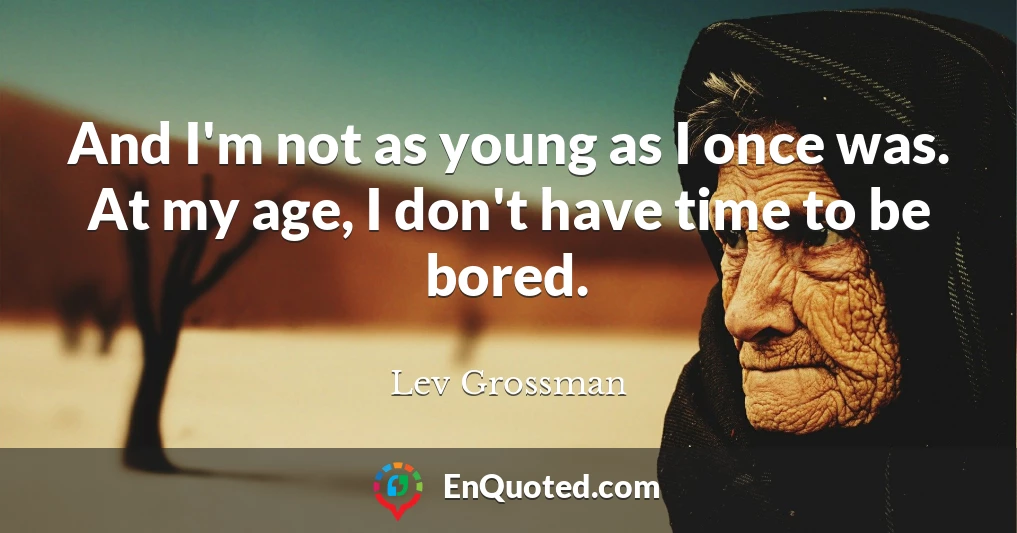 And I'm not as young as I once was. At my age, I don't have time to be bored.