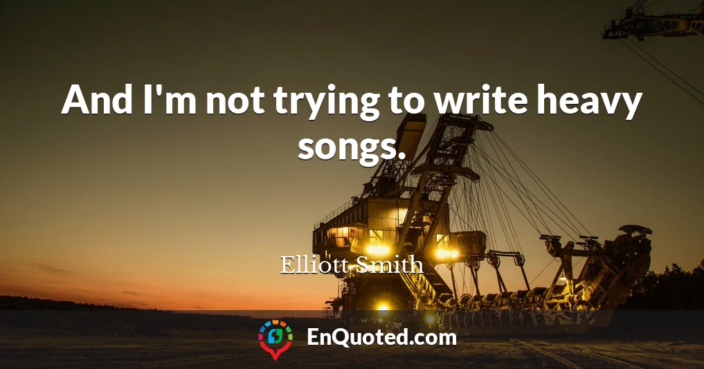 And I'm not trying to write heavy songs.