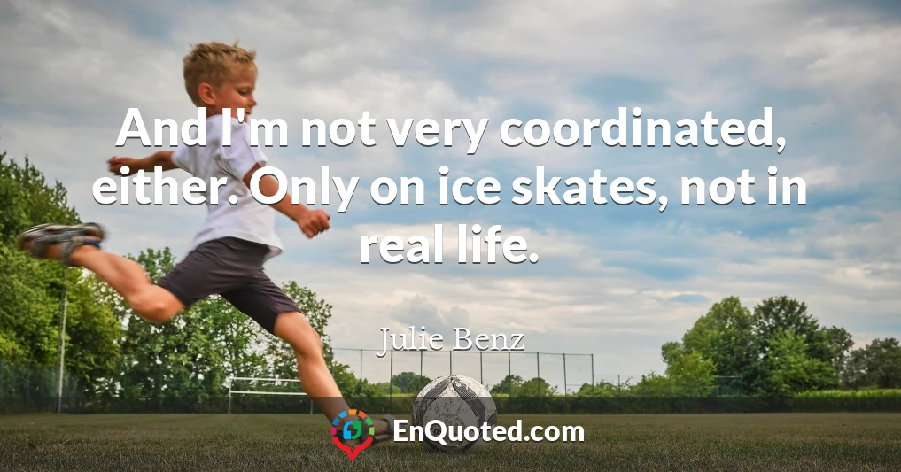 And I'm not very coordinated, either. Only on ice skates, not in real life.