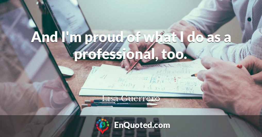 And I'm proud of what I do as a professional, too.