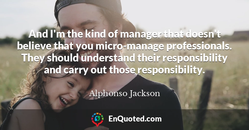 And I'm the kind of manager that doesn't believe that you micro-manage professionals. They should understand their responsibility and carry out those responsibility.
