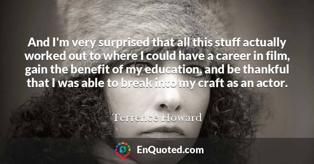And I'm very surprised that all this stuff actually worked out to where I could have a career in film, gain the benefit of my education, and be thankful that I was able to break into my craft as an actor.