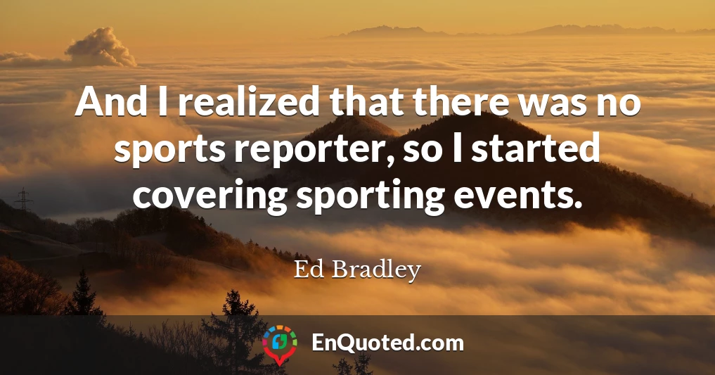 And I realized that there was no sports reporter, so I started covering sporting events.