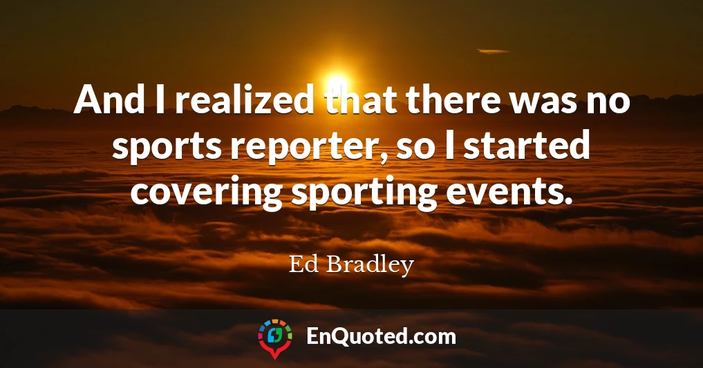 And I realized that there was no sports reporter, so I started covering sporting events.