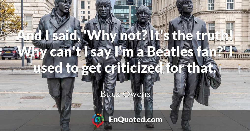 And I said, 'Why not? It's the truth! Why can't I say I'm a Beatles fan?' I used to get criticized for that.