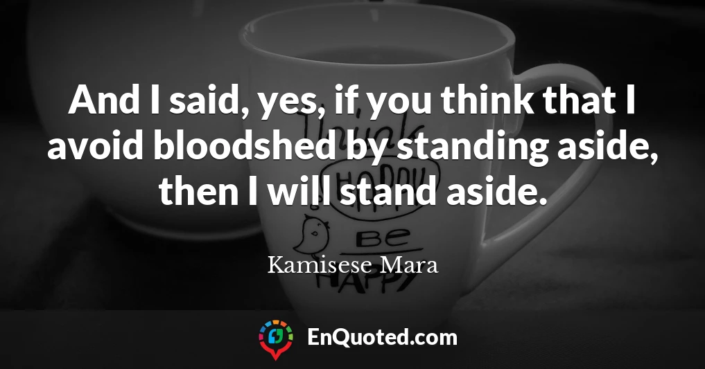 And I said, yes, if you think that I avoid bloodshed by standing aside, then I will stand aside.
