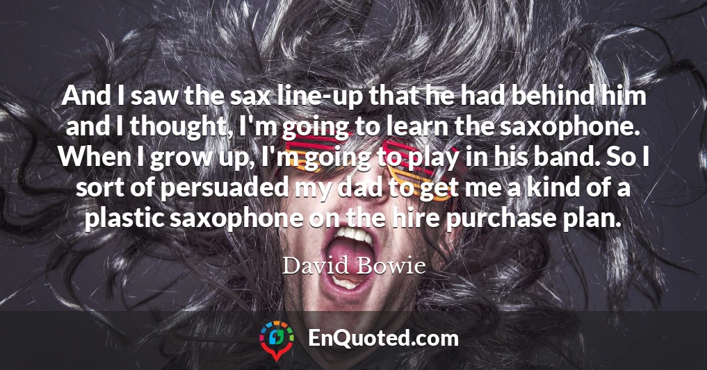 And I saw the sax line-up that he had behind him and I thought, I'm going to learn the saxophone. When I grow up, I'm going to play in his band. So I sort of persuaded my dad to get me a kind of a plastic saxophone on the hire purchase plan.