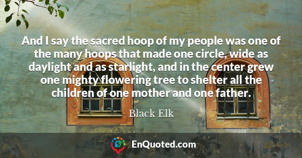 And I say the sacred hoop of my people was one of the many hoops that made one circle, wide as daylight and as starlight, and in the center grew one mighty flowering tree to shelter all the children of one mother and one father.