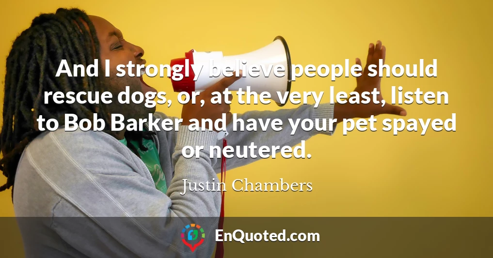 And I strongly believe people should rescue dogs, or, at the very least, listen to Bob Barker and have your pet spayed or neutered.