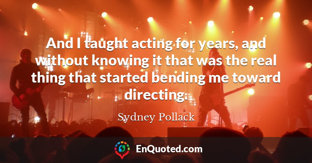 And I taught acting for years, and without knowing it that was the real thing that started bending me toward directing.
