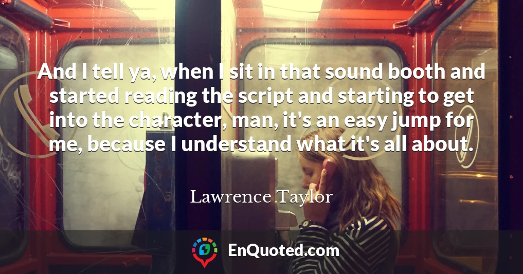 And I tell ya, when I sit in that sound booth and started reading the script and starting to get into the character, man, it's an easy jump for me, because I understand what it's all about.