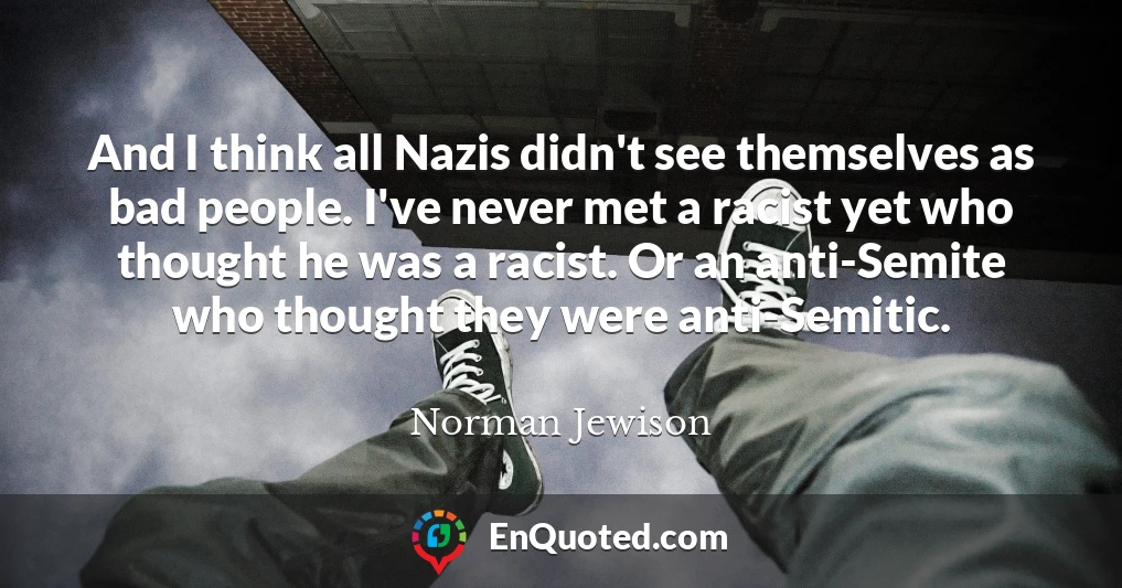 And I think all Nazis didn't see themselves as bad people. I've never met a racist yet who thought he was a racist. Or an anti-Semite who thought they were anti-Semitic.
