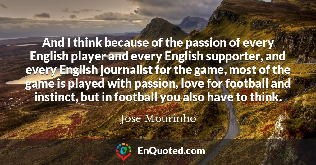 And I think because of the passion of every English player and every English supporter, and every English journalist for the game, most of the game is played with passion, love for football and instinct, but in football you also have to think.