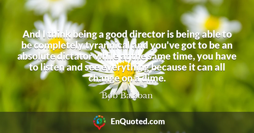 And I think being a good director is being able to be completely tyrannical and you've got to be an absolute dictator while at the same time, you have to listen and see everything because it can all change on a dime.
