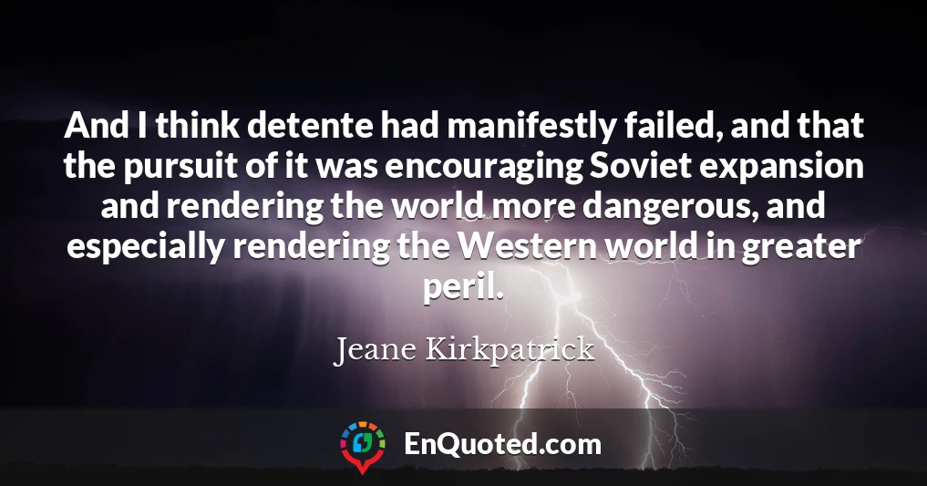 And I think detente had manifestly failed, and that the pursuit of it was encouraging Soviet expansion and rendering the world more dangerous, and especially rendering the Western world in greater peril.