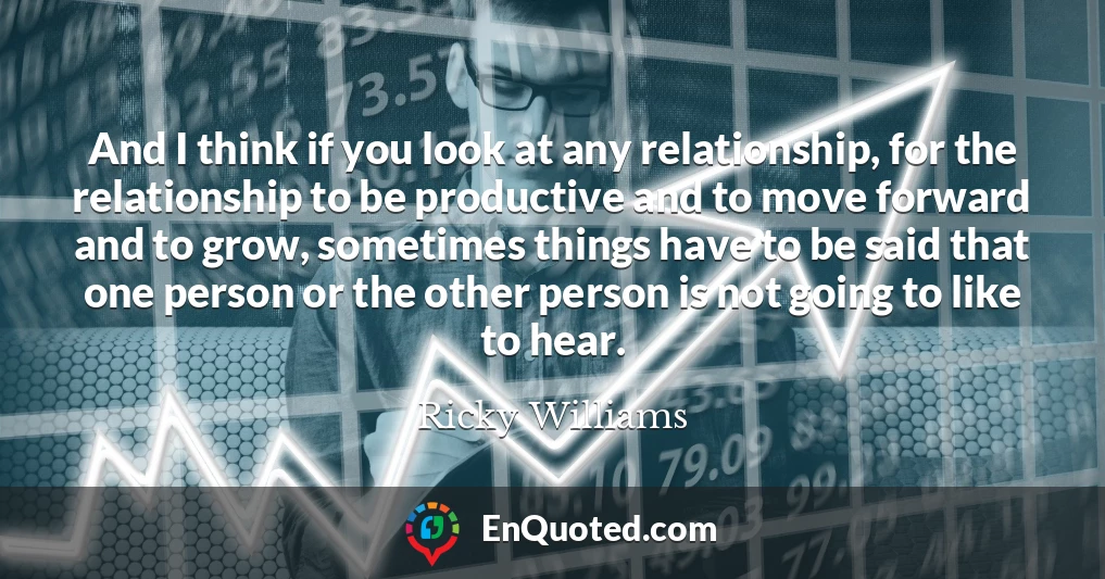 And I think if you look at any relationship, for the relationship to be productive and to move forward and to grow, sometimes things have to be said that one person or the other person is not going to like to hear.